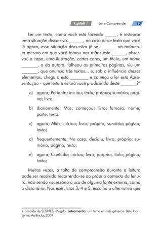 Capítulo 1   Ler e Compreender   13
Ler um texto, como você está fazendo _____, é instaurar
uma situação discursiva. ______, no caso deste texto que você
lê agora, essa situação discursiva já se _______ no momen-
to mesmo em que você tomou nas mãos este ______, obser-
vou a capa, uma ilustração, certas cores, um título, um nome
_______, o da autora, folheou as primeiras páginas, viu um
_______, que anuncia três textos... e, sob a influência desses
elementos, chega a esta ________ e começa a ler esta Apre-
sentação – que leitura estará você produzindo deste _______?7
a)	 agora; Portanto; iniciou; texto; próprio; sumário; pági-
na; livro.
b)	 diariamente; Mas; começou; livro; famoso; nome;
parte; texto.
c)	 agora; Aliás; iniciou; livro; próprio; sumário; página;
texto;
d)	 frequentemente; No caso; decidiu; livro; próprio; su-
mário; página; texto;
e)	 agora; Contudo; iniciou; livro; próprio; título; página;
texto;
Muitas vezes, a falta de compreensão durante a leitura
pode ser resolvida recorrendo-se ao próprio contexto da leitu-
ra, não sendo necessário o uso de alguma fonte externa, como
o dicionário. Nos exercícios 3, 4 e 5, escolha a alternativa que
7 Extraído de SOARES, Magda. Letramento: um tema em três gêneros. Belo Hori-
zonte: Autência, 2004.
 