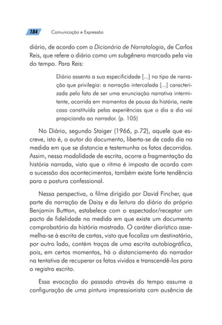 184   Comunicação e Expressão
diário, de acordo com o Dicionário de Narratologia, de Carlos
Reis, que refere o diário como um subgênero marcado pela via
do tempo. Para Reis:
Diário assenta a sua especificidade [...] no tipo de narra-
ção que privilegia: a narração intercalada [...] caracteri-
zada pelo fato de ser uma enunciação narrativa intermi-
tente, ocorrida em momentos de pausa da história, neste
caso constituída pelas experiências que o dia a dia vai
propiciando ao narrador. (p. 105)
No Diário, segundo Staiger (1966, p.72), aquele que es-
creve, isto é, o autor do documento, liberta-se de cada dia na
medida em que se distancia e testemunha os fatos decorridos.
Assim, nessa modalidade de escrita, ocorre a fragmentação da
história narrada, visto que o ritmo é imposto de acordo com
a sucessão dos acontecimentos, também existe forte tendência
para a postura confessional.
Nessa perspectiva, o filme dirigido por David Fincher, que
parte da narração de Daisy e da leitura do diário do próprio
Benjamin Buttton, estabelece com o espectador/receptor um
pacto de fidelidade na medida em que existe um documento
comprobatório da história mostrada. O caráter diarístico asse-
melha-se à escrita de cartas, visto que focaliza um destinatário,
por outro lado, contém traços de uma escrita autobiográfica,
pois, em certos momentos, há o distanciamento do narrador
na tentativa de recuperar os fatos vividos e transcendê-los para
o registro escrito.
Essa evocação do passado através do tempo assume a
configuração de uma pintura impressionista com ausência de
 