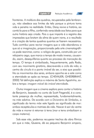 Capítulo 10   Redação Acadêmica   185
fronteiras. A moldura dos quadros, recuperados pela lembran-
ça, não obedece aos limites da tela porque a pintura toma
vida e penetra na realidade. Então, Daisy revive a história, ao
contá-la para a filha, conferindo veracidade aos fatos para que
outra história seja criada. Pois o que importa é o registro das
impressões que brotam da alma de quem narra, e o resultado
é a criação de tantos quadros quantos se fizerem necessários.
Tudo contribui para recriar imagens que a vida abandonou e
que só a imaginação, proporcionada pela arte cinematográfi-
ca pode reanimar, como: o relógio da gare, construído por um
relojoeiro cego, que marca o tempo de modo inverso, causan-
do, assim, desequilíbrios quanto ao processo da marcação do
tempo. O tempo é simbolizado, frequentemente, pela Roda,
com seu movimento giratório, descrevendo o ciclo da vida; o
centro do círculo é o ponto imóvel do ser, o eixo que possibi-
lita os movimentos dos seres, embora oponha-se a este como
a eternidade se opõe ao tempo. (CHEVALIER; GHEERBRANT,
2000) Tal definição explica a máxima de Santo Agostinho, so-
bre o tempo: imagem móvel da imóvel eternidade.
Outra imagem que o cinema explora para contar a história
de Benjamin, baseado no conto de Scott Fitzgerald, é a cons-
tante presença da mulher, representada, fundamentalmente,
na mãe adotiva. De acordo com o Dicionário de Símbolos, o
significado do termo mãe este ligado ao significado de mar:
ambos receptáculos e matrizes da vida. Nascer é sair do ventre
da mãe e morrer é retornar à terra (mar e terra simbolizam o
corpo materno).
Sob esse viés, podemos recuperar trechos da obra fílmica
em que a mãe, Queene, dá ao pequeno Benjamin amparo,
 