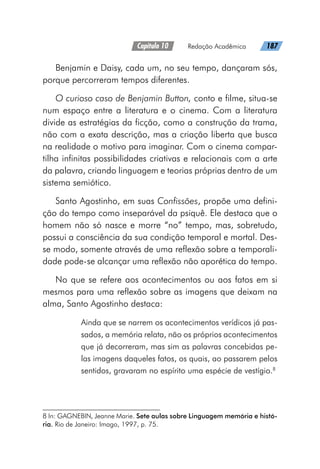 Capítulo 10   Redação Acadêmica   187
Benjamin e Daisy, cada um, no seu tempo, dançaram sós,
porque percorreram tempos diferentes.
O curioso caso de Benjamin Button, conto e filme, situa-se
num espaço entre a literatura e o cinema. Com a literatura
divide as estratégias da ficção, como a construção da trama,
não com a exata descrição, mas a criação liberta que busca
na realidade o motivo para imaginar. Com o cinema compar-
tilha infinitas possibilidades criativas e relacionais com a arte
da palavra, criando linguagem e teorias próprias dentro de um
sistema semiótico.
Santo Agostinho, em suas Confissões, propõe uma defini-
ção do tempo como inseparável da psiquê. Ele destaca que o
homem não só nasce e morre “no” tempo, mas, sobretudo,
possui a consciência da sua condição temporal e mortal. Des-
se modo, somente através de uma reflexão sobre a temporali-
dade pode-se alcançar uma reflexão não aporética do tempo.
No que se refere aos acontecimentos ou aos fatos em si
mesmos para uma reflexão sobre as imagens que deixam na
alma, Santo Agostinho destaca:
Ainda que se narrem os acontecimentos verídicos já pas-
sados, a memória relata, não os próprios acontecimentos
que já decorreram, mas sim as palavras concebidas pe-
las imagens daqueles fatos, os quais, ao passarem pelos
sentidos, gravaram no espírito uma espécie de vestígio.8
8 In: GAGNEBIN, Jeanne Marie. Sete aulas sobre Linguagem memória e histó-
ria. Rio de Janeiro: Imago, 1997, p. 75.
 
