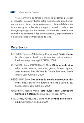 188   Comunicação e Expressão
Nesse confronto de tempo e memória podemos perceber
as incursões do autor/diretor pelos meandros da alma huma-
na em busca, talvez, de respostas para a inexorabilidade do
tempo ou, quem sabe, de um lugar no mundo, onde a per-
sonagem-protagonista inscreve-se como um ser diferente que
caminha na contramão dos acontecimentos, experimentando
o gosto da solidão e fragilidade da vida.
Referências
BONNICI, Thomas, ZOLIN, Lúcia Osana (org.) Teoria Literá-
ria: abordagens históricas e tendências contemporâneas.
2. ed. rev. ampl. Maringá: EDUEM, 2005.
CHEVALIER, Jean, GHEERBRANT, Alain. Dicionário de sím-
bolos: mitos, sonhos, costumes, gestos, formas, figuras,
cores, números. Trad. de Vera da Costa e Silva et al. Rio de
Janeiro: José Olympio, 2000.
FITZGERALD, Scott. Seis contos da era do jazz a outras his-
tórias. Trad. e ensaio introdutório de Brenno Silveira. 6. ed.
Rio de Janeiro: José Olympio, 2009.
GAGNEBIN, Jeanne Marie. Sete aulas sobre Linguagem
memória e história. Rio de Janeiro: Imago, 1997.
REIS, Carlos, LOPES, Ana Cristina M. Dicionário de Narrato-
logia. Coimbra: Almedina, 2000.
 