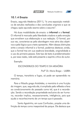 Capítulo 10   Redação Acadêmica   189
10.1.4 Ensaio
Ensaio, segundo Medeiros (2011), “é uma exposição metódi-
ca de estudos realizados e das conclusões originais a que se
chegou após apurado exame sobre o assunto”.
Há duas modalidades de ensaio: o informal e o formal.
O informal é marcado pela liberdade criadora e pela emoção
que envolvem sua elaboração e sua redação. O formal, por
sua vez, caracteriza-se pela abordagem mais séria dos objeti-
vos e pela lógica que o texto apresenta. Além dessas distinções
entre o ensaio informal e o formal, podemos destacar, ainda,
que o formal traz em sua essência brevidade, originalidade e
o uso da primeira pessoa. Este tipo de texto é problematizador
e, por essa razão, nele está presente o espírito crítico do autor.
Exemplo:
ESCONDERIJOS DO TEMPO E DA MEMÓRIA
Profª Dr. Maria Braga – ULBRA
O tempo, transitório e fugaz, só pode ser apreendido na
memória.
Para o filósofo grego Aristóteles, a memória é uma fruição
da imagem, que, segundo ele, é ampliada pela reflexão e leva
ao condicionamento do passado como tal, que é a recorda-
ção. Sendo a recordação propriedade exclusiva do ser huma-
no, recordar implica, necessariamente, inteligência, pois que
ajuda o reconhecimento de um tempo que é passado.
	 Santo Agostinho, em suas Confissões, propõe uma de-
finição do tempo como inseparável da psique. Ele destaca que
 