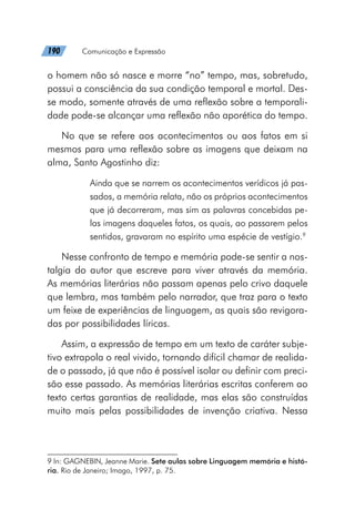 190   Comunicação e Expressão
o homem não só nasce e morre “no” tempo, mas, sobretudo,
possui a consciência da sua condição temporal e mortal. Des-
se modo, somente através de uma reflexão sobre a temporali-
dade pode-se alcançar uma reflexão não aporética do tempo.
No que se refere aos acontecimentos ou aos fatos em si
mesmos para uma reflexão sobre as imagens que deixam na
alma, Santo Agostinho diz:
Ainda que se narrem os acontecimentos verídicos já pas-
sados, a memória relata, não os próprios acontecimentos
que já decorreram, mas sim as palavras concebidas pe-
las imagens daqueles fatos, os quais, ao passarem pelos
sentidos, gravaram no espírito uma espécie de vestígio.9
Nesse confronto de tempo e memória pode-se sentir a nos-
talgia do autor que escreve para viver através da memória.
As memórias literárias não passam apenas pelo crivo daquele
que lembra, mas também pelo narrador, que traz para o texto
um feixe de experiências de linguagem, as quais são revigora-
das por possibilidades líricas.
Assim, a expressão de tempo em um texto de caráter subje-
tivo extrapola o real vivido, tornando difícil chamar de realida-
de o passado, já que não é possível isolar ou definir com preci-
são esse passado. As memórias literárias escritas conferem ao
texto certas garantias de realidade, mas elas são construídas
muito mais pelas possibilidades de invenção criativa. Nessa
9 In: GAGNEBIN, Jeanne Marie. Sete aulas sobre Linguagem memória e histó-
ria. Rio de Janeiro; Imago, 1997, p. 75.
 