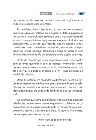 Capítulo 10   Redação Acadêmica   191
perspectiva, existe uma troca entre o real e o imaginário, exis-
tindo mais espaço para a fantasia.
As memórias são um tipo de escrita que procuram presenti-
ficar o passado, na tentativa de recuperar os fatos e as pessoas
no contexto temporal, não deixando que a inexorabilidade do
tempo e o esquecimento apaguem as imagens retratadas cui-
dadosamente. O sujeito que recorda, nas memórias escritas,
constitui-se num controlador da autoria, sendo um manipu-
lador da função estética, dramática e lírica de todas as suas
lembranças, em torno do desdobramento do sujeito que viveu.
O ato de recordar pertence ao presente, mas o reencontro
com os entes queridos e com os espaços vivenciados trans-
porta o autor para um tempo passado, permitindo, assim, que
ele o reviva, religando o princípio e o fim – esse percurso é a
totalidade criadora.
Mário Quintana, em Esconderijos do tempo, desce ao fun-
do de si mesmo, na medida em que o presente busca as refe-
rências no passado e o homem, enquanto vivo, define a sua
identidade através do culto e da lembrança dos seus antepas-
sados.
Os poemas que compõem Esconderijos do tempo possuem
referências ao tempo e à memória que levam o leitor a buscar
nos recônditos de um passado distante as motivações que con-
duziram o poeta a construir sua obra. O poema Intermezzo,
por exemplo, refere-se ao tempo:
Nem tudo pode estar sumido
ou consumido...
 
