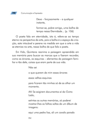 192   Comunicação e Expressão
Deve – forçosamente – a qualquer
instante,
formar-se, pobre amigo, uma bolha de
tempo nessa Eternidade... (p. 106)
O poeta fala em eternidade, isto é, refere-se ao tempo
eterno na perspectiva da arte, pois a bolha é o espaço da cria-
ção, este intocável e perene na medida em que a arte a vida
se eterniza na arte, nessa bolha de que fala o poeta.
Em Vida, Quintana reanima a paisagem apreendida em
sua memória para buscar as marcas que o fizeram recordar,
como as árvores, as esquinas – elementos da paisagem fami-
liar e tão dele, coisas que eram parte de sua vida.
Não sei
o que querem de mim essas árvores
essas velhas esquinas
para ficarem tão minhas só de as olhar um
momento.
Ah! Se exigirem documentos aí do Outro
Lado,
extintas as outras memórias, só poderei
mostrar-lhes as folhas soltas de um álbum de
imagens:
aqui uma pedra lisa, ali um cavalo parado
ou
 