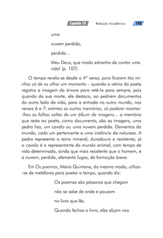 Capítulo 10   Redação Acadêmica   193
uma
nuvem perdida,
perdida...
Meu Deus, que modo estranho de contar uma
vida! (p. 107)
O tempo revela-se desde o 4º verso, para ficarem tão mi-
nhas só de as olhar um momento – quando a retina do poeta
registra a imagem da árvore para retê-la para sempre, pois
quando da sua morte, ele destaca, ao pedirem documentos
do outro lado da vida, para a entrada no outro mundo, nos
versos 6 e 7: extintas as outras memórias, só poderei mostrar-
-lhes as folhas soltas de um álbum de imagens... a memória
que resta ao poeta, como documento, são as imagens, uma
pedra lisa, um cavalo ou uma nuvem perdida. Elementos do
mundo, cada um pertencente a uma instância da natureza. A
pedra representa o reino mineral, duradouro e resistente; já
o cavalo é o representante do mundo animal, com tempo de
vida determinado, ainda que mais resistente que o homem, e
a nuvem, perdida, elemento fugaz, de formação breve.
Em Os poemas, Mário Quintana, do mesmo modo, utiliza-
-se de metáforas para poetar o tempo, quando diz:
Os poemas são pássaros que chegam
não se sabe de onde e pousam
no livro que lês.
Quando fechas o livro, eles alçam voo
 
