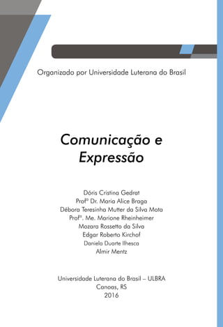 Comunicação e
Expressão
Organizado por Universidade Luterana do Brasil
Universidade Luterana do Brasil – ULBRA
Canoas, RS
2016
Dóris Cristina Gedrat
Profª Dr. Maria Alice Braga
Débora Teresinha Mutter da Silva Mota
Profª. Me. Marione Rheinheimer
Mozara Rossetto da Silva
Edgar Roberto Kirchof
Daniela Duarte Ilhesca
Almir Mentz
 