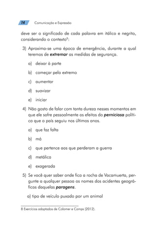 14   Comunicação e Expressão
deve ser o significado de cada palavra em itálico e negrito,
considerando o contexto8
:
	3)	Aproxima-se uma época de emergência, durante a qual
teremos de extremar as medidas de segurança.
a)	 deixar à parte
b)	 começar pelo extremo
c)	aumentar
d)	suavizar
e)	iniciar
	4)	 Não gosto de falar com tanta dureza nesses momentos em
que ele sofre pessoalmente os efeitos da perniciosa políti-
ca que o país seguiu nos últimos anos.
a)	 que faz falta
b)	má
c)	 que pertence aos que perderam a guerra
d)	metálica
e)	exagerada
	5)	 Se você quer saber onde fica a rocha de Vacamuerta, per-
gunte a qualquer pessoa os nomes dos acidentes geográ-
ficos daquelas paragens.
a) tipo de veículo puxado por um animal
8 Exercícios adaptados de Colomer e Camps (2012).
 