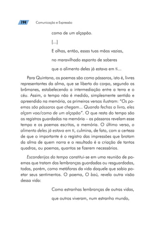 194   Comunicação e Expressão
como de um alçapão.
[...]
E olhas, então, essas tuas mãos vazias,
no maravilhado espanto de saberes
que o alimento deles já estava em ti...
Para Quintana, os poemas são como pássaros, isto é, livres
representantes da alma, que se liberta do corpo, segundo os
brâmanes, estabelecendo a intermediação entre a terra e o
céu. Assim, o tempo não é medido, simplesmente sentido e
apreendido na memória, os primeiros versos ilustram: “Os po-
emas são pássaros que chegam... Quando fechas o livro, eles
alçam voo/como de um alçapão”. O que resta do tempo são
os registros guardados na memória – os pássaros revelam esse
tempo e os poemas escritos, a memória. O último verso, o
alimento deles já estava em ti, culmina, de fato, com a certeza
de que o importante é o registro das impressões que brotam
da alma de quem narra e o resultado é a criação de tantos
quadros, ou poemas, quantos se fizerem necessários.
Esconderijos do tempo constitui-se em uma reunião de po-
emas que tratam das lembranças guardadas ou resguardadas,
todas, porém, como metáforas da vida daquele que sabia po-
etar seus sentimentos. O poema, O baú, revela outra visão
dessa vida:
Como estranhas lembranças de outras vidas,
que outros viveram, num estranho mundo,
 