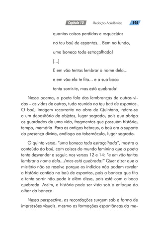 Capítulo 10   Redação Acadêmica   195
quantas coisas perdidas e esquecidas
no teu baú de espantos... Bem no fundo,
uma boneca toda estraçalhada!
[...]
E em vão tentas lembrar o nome dela...
e em vão ela te fita... e a sua boca
tenta sorrir-te, mas está quebrada!
Nesse poema, o poeta fala das lembranças de outras vi-
das – as vidas de outros, tudo reunido no teu baú de espantos.
O baú, imagem recorrente na obra de Quintana, refere-se
a um depositório de objetos, lugar sagrado, pois que abriga
os guardados de uma vida, fragmentos que possuem história,
tempo, memória. Para os antigos hebreus, o baú era o suporte
da presença divina, análogo ao tabernáculo, lugar sagrado.
O quinto verso, “uma boneca toda estraçalhada”, mostra o
conteúdo do baú, com coisas do mundo feminino que o poeta
tenta desvendar a seguir, nos versos 12 e 14: “e em vão tentas
lembrar o nome dela.../mas está quebrada!” Quer dizer que o
mistério não se resolve porque os indícios não podem revelar
a história contida no baú de espantos, pois a boneca que fita
e tenta sorrir não pode ir além disso, pois está com a boca
quebrada. Assim, a história pode ser vista sob o enfoque do
olhar da boneca.
Nessa perspectiva, as recordações surgem sob a forma de
impressões visuais, mesmo as formações espontâneas da me-
 