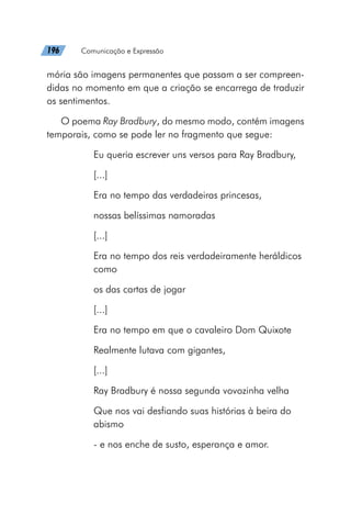 196   Comunicação e Expressão
mória são imagens permanentes que passam a ser compreen-
didas no momento em que a criação se encarrega de traduzir
os sentimentos.
O poema Ray Bradbury, do mesmo modo, contém imagens
temporais, como se pode ler no fragmento que segue:
Eu queria escrever uns versos para Ray Bradbury,
[...]
Era no tempo das verdadeiras princesas,
nossas belíssimas namoradas
[...]
Era no tempo dos reis verdadeiramente heráldicos
como
os das cartas de jogar
[...]
Era no tempo em que o cavaleiro Dom Quixote
Realmente lutava com gigantes,
[...]
Ray Bradbury é nossa segunda vovozinha velha
Que nos vai desfiando suas histórias à beira do
abismo
- e nos enche de susto, esperança e amor.
 
