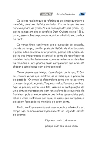 Capítulo 10   Redação Acadêmica   197
Os versos revelam que as referências ao tempo guardam a
memória, como as histórias contadas: Era no tempo das ver-
dadeiras princesas (verso 7); era no tempo dos reis (verso 10);
era no tempo em que o cavaleiro Dom Quixote (verso 12) e,
assim, essas voltas ao passado recontam a história sob o olhar
do poeta.
Os versos finais confirmam que a evocação do passado,
através do tempo, contém parte da história de vida do poeta
e possui o tempo como autor principal porque este artista, sá-
bio na sua interpretação e sensível a ponto de reconhecer os
modelos, trabalha lentamente, como se retivesse os detalhes
na memória e, aos poucos, fosse completando sua obra até
chegar à semelhança com a imagem real.
Outro poema que integra Esconderijos do tempo, Crôni-
ca, contém versos que mostram as revisitas que o poeta faz
ao passado: O tempo se desenrolava como um rio por entre
as casas de porta e janela/Pequenas vidas/Pequenos sonhos.
Aqui o poema, como uma tela, assume a configuração de
uma pintura impressionista com tons esfumados e ausência de
fronteiras, pois o tempo escapa dos limites apreendidos pelo
olhar e corre sutilmente por entre as casas que compõem a
paisagem focalizada na memória de quem conta.
Ainda, em O poeta canta a si mesmo, outras referências ao
tempo são demonstradas especialmente na segunda estrofe
do poema:
O poeta canta a si mesmo
porque num seu único verso
 