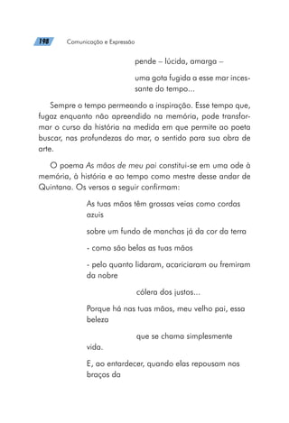 198   Comunicação e Expressão
pende – lúcida, amarga –
uma gota fugida a esse mar inces-
sante do tempo...
Sempre o tempo permeando a inspiração. Esse tempo que,
fugaz enquanto não apreendido na memória, pode transfor-
mar o curso da história na medida em que permite ao poeta
buscar, nas profundezas do mar, o sentido para sua obra de
arte.
O poema As mãos de meu pai constitui-se em uma ode à
memória, à história e ao tempo como mestre desse andar de
Quintana. Os versos a seguir confirmam:
As tuas mãos têm grossas veias como cordas
azuis
sobre um fundo de manchas já da cor da terra
- como são belas as tuas mãos
- pelo quanto lidaram, acariciaram ou fremiram
da nobre
			 cólera dos justos...
Porque há nas tuas mãos, meu velho pai, essa
beleza
			 que se chama simplesmente
vida.
E, ao entardecer, quando elas repousam nos
braços da
 