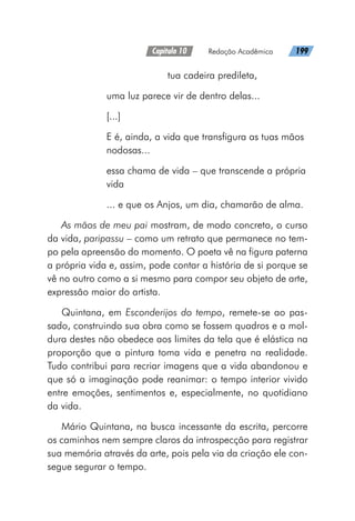 Capítulo 10   Redação Acadêmica   199
			 tua cadeira predileta,
uma luz parece vir de dentro delas...
[...]
E é, ainda, a vida que transfigura as tuas mãos
nodosas...
essa chama de vida – que transcende a própria
vida
... e que os Anjos, um dia, chamarão de alma.
As mãos de meu pai mostram, de modo concreto, o curso
da vida, paripassu – como um retrato que permanece no tem-
po pela apreensão do momento. O poeta vê na figura paterna
a própria vida e, assim, pode contar a história de si porque se
vê no outro como a si mesmo para compor seu objeto de arte,
expressão maior do artista.
Quintana, em Esconderijos do tempo, remete-se ao pas-
sado, construindo sua obra como se fossem quadros e a mol-
dura destes não obedece aos limites da tela que é elástica na
proporção que a pintura toma vida e penetra na realidade.
Tudo contribui para recriar imagens que a vida abandonou e
que só a imaginação pode reanimar: o tempo interior vivido
entre emoções, sentimentos e, especialmente, no quotidiano
da vida.
Mário Quintana, na busca incessante da escrita, percorre
os caminhos nem sempre claros da introspecção para registrar
sua memória através da arte, pois pela via da criação ele con-
segue segurar o tempo.
 