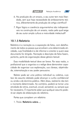 Capítulo 10   Redação Acadêmica   201
6. 
Na produção de um ensaio, o seu autor tem mais liber-
dade, sem que haja necessidade de embasamento teó-
rico, diferentemente da produção do artigo científico?
7. 
Rigor lógico e coerência argumentativa são indispensá-
veis na construção de um ensaio, razão pela qual exige
de seu autor ampla cultura e maturidade intelectual?
10.1.5 Relatório
Relatório é a narração ou a exposição de fatos, com detalha-
mento de todos os passos que envolvem uma determinada ati-
vidade, cuja finalidade é a de informar e orientar a quem esse
documento for dirigido. Narração e descrição de fatos fazem,
portanto, parte da organização desse gênero textual.
Essa modalidade textual deve ser breve. Por essa razão, o
profissional que o organiza e o redige deve demonstrar capa-
cidade de organizar sua explanação, sua clareza, objetivida-
de, sistematização e seu poder persuasivo.
Relatar pode ser uma prática individual ou coletiva, cujo
teor do assunto relatado pode alcançar o cunho confidencial
ou ainda o de domínio público. Além disso, realizá-lo não tem
o momento determinado. Ao contrário, poderá se tornar uma
atividade de rotina, eventual, anual, semestral, ou sempre que
for necessário. É importante saber que qualquer assunto pode-
rá ser objeto da elaboração do relatório.
Partes que compõem um relatório:
1. Título: Relatório sobre...;
 