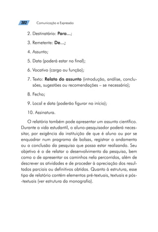 202   Comunicação e Expressão
2. Destinatário: Para...;
3. Remetente: De...;
4. Assunto;
5. Data (poderá estar no final);
6. Vocativo (cargo ou função);
7. Texto: Relato do assunto (introdução, análise, conclu-
sões, sugestões ou recomendações – se necessário);
8. Fecho;
9. Local e data (poderão figurar no início);
10. Assinatura.
O relatório também pode apresentar um assunto científico.
Durante a vida estudantil, o aluno-pesquisador poderá neces-
sitar, por exigência da instituição de que é aluno ou por se
enquadrar num programa de bolsas, registrar o andamento
ou a conclusão da pesquisa que possa estar realizando. Seu
objetivo é o de relatar o desenvolvimento da pesquisa, bem
como o de apresentar os caminhos nela percorridos, além de
descrever as atividades e de proceder à apreciação dos resul-
tados parciais ou definitivos obtidos. Quanto à estrutura, esse
tipo de relatório contém elementos pré-textuais, textuais e pós-
-textuais (ver estrutura da monografia).
 