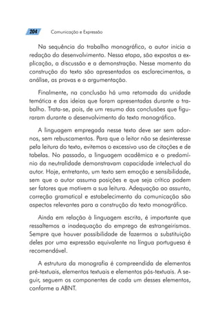 204   Comunicação e Expressão
Na sequência do trabalho monográfico, o autor inicia a
redação do desenvolvimento. Nessa etapa, são expostas a ex-
plicação, a discussão e a demonstração. Nesse momento da
construção do texto são apresentados os esclarecimentos, a
análise, as provas e a argumentação.
Finalmente, na conclusão há uma retomada da unidade
temática e das ideias que foram apresentadas durante o tra-
balho. Trata-se, pois, de um resumo das conclusões que figu-
raram durante o desenvolvimento do texto monográfico.
A linguagem empregada nesse texto deve ser sem ador-
nos, sem rebuscamentos. Para que o leitor não se desinteresse
pela leitura do texto, evitemos o excessivo uso de citações e de
tabelas. No passado, a linguagem acadêmica e o predomí-
nio da neutralidade demonstravam capacidade intelectual do
autor. Hoje, entretanto, um texto sem emoção e sensibilidade,
sem que o autor assuma posições e que seja crítico podem
ser fatores que motivem a sua leitura. Adequação ao assunto,
correção gramatical e estabelecimento da comunicação são
aspectos relevantes para a construção do texto monográfico.
Ainda em relação à linguagem escrita, é importante que
ressaltemos a inadequação do emprego de estrangeirismos.
Sempre que houver possibilidade de fazermos a substituição
deles por uma expressão equivalente na língua portuguesa é
recomendável.
A estrutura da monografia é compreendida de elementos
pré-textuais, elementos textuais e elementos pós-textuais. A se-
guir, seguem os componentes de cada um desses elementos,
conforme a ABNT.
 