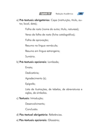 Capítulo 10   Redação Acadêmica   205
a) 
Pré-textuais obrigatórios: Capa (instituição, título, au-
tor, local, data);
Folha de rosto (nome do autor, título, natureza);
Verso da folha de rosto (ficha catalográfica);
Folha de aprovação;
Resumo na língua vernácula;
Resumo em língua estrangeira;
Sumário.
b) Pré-textuais opcionais: Lombada;
Errata;
Dedicatória;
Agradecimento (s);
Epígrafe;
Lista de ilustrações, de tabelas, de abreviaturas e
siglas, de símbolos.
c) Textuais: Introdução;
Desenvolvimento;
Conclusão.
d) Pós-textual obrigatório: Referências.
e) Pós-textuais opcionais: Glossário;
 
