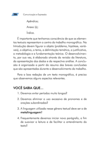 206   Comunicação e Expressão
Apêndice;
Anexo (s);
Índice.
É importante que tenhamos consciência de que os elemen-
tos textuais representam o centro do trabalho monográfico. Na
Introdução devem figurar o objeto (problema, hipótese, variá-
veis), o objetivo, o tema, a delimitação temática, a justificativa,
a metodologia e a fundamentação teórica. O desenvolvimen-
to, por sua vez, é elaborado através da revisão da literatura,
da apresentação dos dados e da respectiva análise. A conclu-
são é organizada a partir do resumo das breves conclusões
que são apresentadas durante o desenvolvimento do trabalho.
Para a boa redação de um texto monográfico, é preciso
que observemos alguns aspectos relevantes.
VOCÊ SABIA QUE...
1. Devemos evitar períodos muito longos?
2. 
Devemos eliminar o uso excessivo de pronomes e de
orações subordinadas?
3. 
A linguagem utilizada nesse gênero textual deve ser a de
metalinguagem?
4. 
Frequentemente devemos iniciar novo parágrafo, a fim
de suavizar a leitura e de facilitar o entendimento do
texto?
 