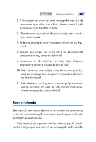 Capítulo 10   Redação Acadêmica   207
5. 
A finalidade do autor de uma monografia não é a de
demonstrar que sabe tudo sobre o tema, porém é a de
demonstrar uma hipótese inicial?
6. 
Não devemos usar pontos de exclamação, nem reticên-
cias, nem ironias?
7. 
Podemos empregar uma linguagem referencial ou figu-
rada?
8. 
Sempre que utilizar um termo novo ou desconhecido
pela primeira vez, devemos defini-lo?
9. 
Escrever é um ato social e, por essa razão, devemos
empregar a primeira pessoa do plural, nós?
10. 
Não devemos usar artigo antes de nomes próprios,
pois seu emprego soa um pouco antiquado e demons-
tra familiaridade?
11. 
Não devemos aportuguesar os nomes próprios estran-
geiros, somente em caso de sobrenomes tradicional-
mente consagrados, como Lutero?
Recapitulando
Este capítulo tem como objetivo o de orientar os acadêmicos
e demais interessados pelo assunto no que tange à realização
de trabalhos acadêmicos.
Dele fazem parte algumas revisões teóricas gerais concer-
nentes à linguagem que deverá ser empregada pelos acadê-
 