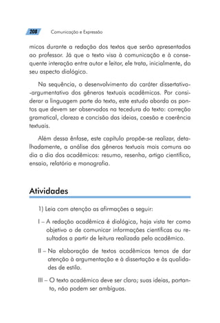 208   Comunicação e Expressão
micos durante a redação dos textos que serão apresentados
ao professor. Já que o texto visa à comunicação e à conse-
quente interação entre autor e leitor, ele trata, inicialmente, do
seu aspecto dialógico.
Na sequência, o desenvolvimento do caráter dissertativo-
-argumentativo dos gêneros textuais acadêmicos. Por consi-
derar a linguagem parte do texto, este estudo aborda os pon-
tos que devem ser observados na tecedura do texto: correção
gramatical, clareza e concisão das ideias, coesão e coerência
textuais.
Além dessa ênfase, este capítulo propõe-se realizar, deta-
lhadamente, a análise dos gêneros textuais mais comuns ao
dia a dia dos acadêmicos: resumo, resenha, artigo científico,
ensaio, relatório e monografia.
Atividades
1) Leia com atenção as afirmações a seguir:
I – 
A redação acadêmica é dialógica, haja vista ter como
objetivo o de comunicar informações científicas ou re-
sultados a partir de leitura realizada pelo acadêmico.
II – 
Na elaboração de textos acadêmicos temos de dar
atenção à argumentação e à dissertação e às qualida-
des de estilo.
III – 
O texto acadêmico deve ser claro; suas ideias, portan-
to, não podem ser ambíguas.
 