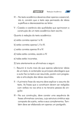 Capítulo 10   Redação Acadêmica   209
IV – 
No texto acadêmico devemos dizer apenas o essencial,
isto é, convém que o texto seja permeado de ideias
supérfluas e desnecessárias ao leitor.
V – 
Coesão e coerência são qualidades que aprimoram a
construção de um texto acadêmico bem escrito.
Quanto à redação do texto acadêmico:
a) estão corretas apenas I e III.
b) estão corretas apenas I, II e III.
c) estão corretas apenas III e IV.
d) todas estão corretas, exceto a IV.
e) todas estão incorretas.
2) Leia atentamente as afirmativas a seguir:
I – 
Resumir é muito mais do que apenas selecionar ideias
de um texto; é contemplar as principais abordagens que
o autor faz no texto a ser resumido, porém com progres-
são e articulação das ideias resumidas.
II – 
A primeira frase do resumo deve explicar o assunto do
texto. As frases que o constituem devem ser redigidas
com verbos na voz ativa e na terceira pessoa do sin-
gular.
III – 
Na sua construção, deve constar uma sequência de
frases afirmativas concisas, cuja estrutura sintática seja
composta de sujeito, verbo e seus complementos. Tam-
bém deve ser elaborado em apenas um parágrafo.
 