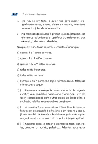 210   Comunicação e Expressão
IV – 
Ao resumir um texto, o autor não deve repetir inte-
gralmente frases, o texto, objeto do resumo, nem deve
apresentar juízo de valor ou crítica.
V – 
Na redação do resumo é preciso que desprezemos os
elementos redundantes e supérfluos ou irrelevantes, por
exemplo, adjetivos e advérbios.
No que diz respeito ao resumo, é correto afirmar que:
a) qpenas I e II estão corretas.
b) qpenas I e III estão corretas.
c) qpenas I, IV e V estão corretas.
d) todas estão incorretas.
e) todas estão corretas.
3) 
Escreva V ou F, conforme sejam verdadeiras ou falsas as
afirmações a seguir:
a) 
(  ) Resenha é uma espécie de resumo mais abrangente
e crítico que possibilita comentário e opiniões, juízo de
valor, comparações com outras obras de áreas afins e
avaliação relativa a outras obras do gênero.
b) 
(  ) A resenha é um texto crítico. Nesse tipo de texto, a
linguagem empregada é a literária e em terceira pessoa,
já que nele há um tom de subjetividade, pois tanto a pre-
sença do emissor quanto a do receptor é imperceptível.
c) 
(  ) Resenha pode se referir a elementos reais, concre-
tos, como uma reunião, palestra... Ademais pode estar
 