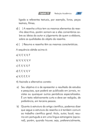 Capítulo 10   Redação Acadêmica   211
ligada a referentes textuais, por exemplo, livros, peças
teatrais, filmes.
d) 
(  ) A resenha crítica tem os mesmos elementos da rese-
nha descritiva, porém somam-se a eles comentários so-
bre as ideias do autor e julgamento de quem a elabora,
sobre as qualidades do objeto da resenha.
e) (  ) Resumo e resenha têm as mesmas características.
A sequência obtida acima é:
a) V, F, V, V, F
b) V, V, V, V, V
c) F, V, V, V, F
d) F, F, V, V, V
e) V, F, F, F, V
4) Assinale a alternativa correta:
a)	 Seu objetivo é o de apresentar o resultado de estudos
e pesquisas, que poderá ser publicado em jornais, re-
vistas ou quaisquer outros periódicos especializados.
É um texto relativamente curto e deve ser redigido, de
preferência, em terceira pessoa.
b)	 Quanto à estrutura do artigo científico, podemos dizer
que segue a estrutura da resenha e é também comum
ao trabalho científico geral: título, autor, local; resu-
mo em português e em uma língua estrangeira (opcio-
nal), porém, quando houver, seja, preferencialmente,
 