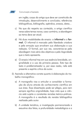 212   Comunicação e Expressão
em inglês; corpo do artigo que deve ser constituído de
introdução, desenvolvimento e conclusão; referências
bibliográficas, bibliografia, apêndice, anexos, datas...
c)	 No que diz respeito ao conteúdo, o artigo científico
versa sobre temas novos; caso contrário, a abordagem
ao tema deve ser atual.
d)	 Há duas modalidades de ensaio: o informal e o for-
mal. O informal é marcado pela liberdade criadora
e pela emoção que envolvem sua elaboração e sua
redação. O formal, por sua vez, caracteriza-se pela
abordagem mais séria dos objetivos e pela ilogicidade
que o texto apresenta.
e)	 O ensaio informal traz em sua essência brevidade, ori-
ginalidade e o uso da primeira pessoa. Este tipo de
texto é problematizador e, por essa razão, nele está
presente o espírito crítico do autor.
	5)	 Assinala a alternativa correta quanto à elaboração do tra-
balho monográfico:
a)	 A monografia visa a articular e consolidar a forma-
ção do aluno através do conhecimento científico em
sua área. Essa dissertação pode ser plágio, pois nem
sempre significa originalidade, haja vista que a ciên-
cia está sujeita a constantes revisões teórico-práticas.
A monografia é o resultado da revisão bibliográfica
realizada pelo autor.
b)	 A unidade temática, a investigação pormenorizada e
exaustiva dos fatos, a profundidade metodológica e a
 