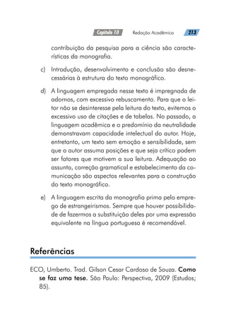 Capítulo 10   Redação Acadêmica   213
contribuição da pesquisa para a ciência são caracte-
rísticas da monografia.
c)	 Introdução, desenvolvimento e conclusão são desne-
cessárias à estrutura do texto monográfico.
d)	 A linguagem empregada nesse texto é impregnada de
adornos, com excessivo rebuscamento. Para que o lei-
tor não se desinteresse pela leitura do texto, evitemos o
excessivo uso de citações e de tabelas. No passado, a
linguagem acadêmica e o predomínio da neutralidade
demonstravam capacidade intelectual do autor. Hoje,
entretanto, um texto sem emoção e sensibilidade, sem
que o autor assuma posições e que seja crítico podem
ser fatores que motivem a sua leitura. Adequação ao
assunto, correção gramatical e estabelecimento da co-
municação são aspectos relevantes para a construção
do texto monográfico.
e)	 A linguagem escrita da monografia prima pelo empre-
go de estrangeirismos. Sempre que houver possibilida-
de de fazermos a substituição deles por uma expressão
equivalente na língua portuguesa é recomendável.
Referências
ECO, Umberto. Trad. Gilson Cesar Cardoso de Souza. Como
se faz uma tese. São Paulo: Perspectiva, 2009 (Estudos;
85).
 