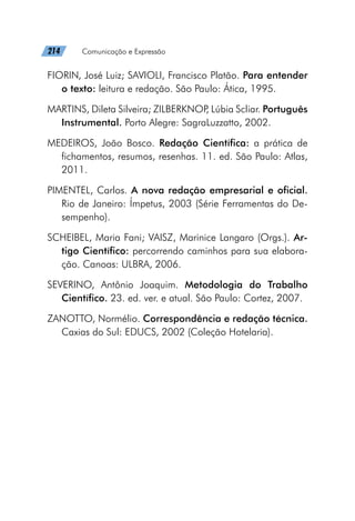 214   Comunicação e Expressão
FIORIN, José Luiz; SAVIOLI, Francisco Platão. Para entender
o texto: leitura e redação. São Paulo: Ática, 1995.
MARTINS, Dileta Silveira; ZILBERKNOP
, Lúbia Scliar. Português
Instrumental. Porto Alegre: SagraLuzzatto, 2002.
MEDEIROS, João Bosco. Redação Científica: a prática de
fichamentos, resumos, resenhas. 11. ed. São Paulo: Atlas,
2011.
PIMENTEL, Carlos. A nova redação empresarial e oficial.
Rio de Janeiro: Ímpetus, 2003 (Série Ferramentas do De-
sempenho).
SCHEIBEL, Maria Fani; VAISZ, Marinice Langaro (Orgs.). Ar-
tigo Científico: percorrendo caminhos para sua elabora-
ção. Canoas: ULBRA, 2006.
SEVERINO, Antônio Joaquim. Metodologia do Trabalho
Científico. 23. ed. ver. e atual. São Paulo: Cortez, 2007.
ZANOTTO, Normélio. Correspondência e redação técnica.
Caxias do Sul: EDUCS, 2002 (Coleção Hotelaria).
 