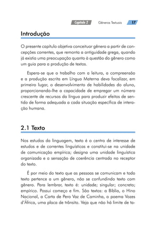 Capítulo 2   Gêneros Textuais   17
Introdução
O presente capítulo objetiva conceituar gênero a partir de con-
cepções correntes, que remonta a antiguidade grega, quando
já existia uma preocupação quanto à questão do gênero como
um guia para a produção de textos.
Espera-se que o trabalho com a leitura, a compreensão
e a produção escrita em Língua Materna deva focalizar, em
primeiro lugar, o desenvolvimento de habilidades do aluno,
proporcionando-lhe a capacidade de empregar um número
crescente de recursos da língua para produzir efeitos de sen-
tido de forma adequada a cada situação específica de intera-
ção humana.
2.1 Texto
Nos estudos da linguagem, texto é o centro de interesse de
estudos e de correntes linguísticas e constitui-se na unidade
de comunicação empírica; designa uma unidade linguística
organizada e a sensação de coerência centrada no receptor
do texto.
É por meio do texto que as pessoas se comunicam e todo
texto pertence a um gênero, não se confundindo texto com
gênero. Para lembrar, texto é: unidade; singular; concreto;
empírico. Possui começo e fim. São textos: a Bíblia, o Hino
Nacional, a Carta de Pero Vaz de Caminha, o poema Vozes
d’África, uma placa de trânsito. Veja que não há limite de ta-
 