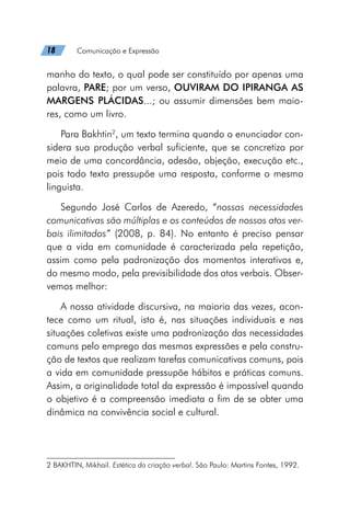 18   Comunicação e Expressão
manho do texto, o qual pode ser constituído por apenas uma
palavra, PARE; por um verso, OUVIRAM DO IPIRANGA AS
MARGENS PLÁCIDAS...; ou assumir dimensões bem maio-
res, como um livro.
Para Bakhtin2
, um texto termina quando o enunciador con-
sidera sua produção verbal suficiente, que se concretiza por
meio de uma concordância, adesão, objeção, execução etc.,
pois todo texto pressupõe uma resposta, conforme o mesmo
linguista.
Segundo José Carlos de Azeredo, “nossas necessidades
comunicativas são múltiplas e os conteúdos de nossos atos ver-
bais ilimitados” (2008, p. 84). No entanto é preciso pensar
que a vida em comunidade é caracterizada pela repetição,
assim como pela padronização dos momentos interativos e,
do mesmo modo, pela previsibilidade dos atos verbais. Obser-
vemos melhor:
A nossa atividade discursiva, na maioria das vezes, acon-
tece como um ritual, isto é, nas situações individuais e nas
situações coletivas existe uma padronização das necessidades
comuns pelo emprego das mesmas expressões e pela constru-
ção de textos que realizam tarefas comunicativas comuns, pois
a vida em comunidade pressupõe hábitos e práticas comuns.
Assim, a originalidade total da expressão é impossível quando
o objetivo é a compreensão imediata a fim de se obter uma
dinâmica na convivência social e cultural.
2 BAKHTIN, Mikhail. Estética da criação verbal. São Paulo: Martins Fontes, 1992.
 