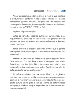 Capítulo 2   Gêneros Textuais   19
Nessa perspectiva, podemos inferir o motivo que nos leva
a produzir textos conforme modelos social e histórico – a esses
nomeamos “gêneros textuais”, os quais nos são impostos por
uma espécie de convenção consagrada, inerente ao ritualismo
da vida social (AZEREDO, 2008, p. 84).
Vejamos alguns exemplos:
Bulas de remédio, receitas culinárias, juramentos, atas,
requerimentos, anúncios funerários etc. São gêneros textuais
próprios de atos ou eventos discursivos referentes a determi-
nados domínios.
Tendo em vista o exposto, podemos afirmar que o gênero
predispõe o leitor/ouvinte para o processamento do que o tex-
to comunica.
EXEMPLO: um conto de fadas inicia com a seguinte frase:
“era uma vez...” – isso leva o leitor a imaginar uma trama
fantasiosa com final feliz. De outro modo, uma piada, que
pressupõe o riso, pode começar assim: “Joãzinho, na sala de
aula, pergunta para a professora...”
As palavras existem para expressar ideias, e os gêneros
misturam-se, criam-se, mudam-se, renovam-se porque acom-
panham o movimento de renovação da vida, tanto sob o as-
pecto cultural como pela dinâmica interna de determinadas
situações, e também porque respondem ao dinamismo da co-
municação verbal.
 
