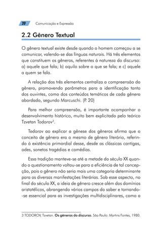 20   Comunicação e Expressão
2.2 Gênero Textual
O gênero textual existe desde quando o homem começou a se
comunicar, valendo-se das línguas naturais. Há três elementos
que constituem os gêneros, referentes à natureza do discurso:
a) aquele que fala; b) aquilo sobre o que se fala; e c) aquele
a quem se fala.
A relação dos três elementos centraliza a compreensão do
gênero, promovendo parâmetros para a identificação tanto
dos ouvintes, como dos conteúdos temáticos de cada gênero
abordado, segundo Marcuschi. (P
. 20)
Para melhor compreensão, é importante acompanhar o
desenvolvimento histórico, muito bem explicitado pelo teórico
Tzvetan Todorov3
.
Todorov ao explicar a gênese dos gêneros afirma que o
conceito de gênero era o mesmo de gênero literário, referin-
do à existência primordial desse, desde as clássicas cantigas,
odes, sonetos tragédias e comédias.
Essa tradição manteve-se até a metade do século XX quan-
do o questionamento voltou-se para a eficiência de tal concep-
ção, pois o gênero não seria mais uma categoria determinante
para as diversas manifestações literárias. Sob esse aspecto, no
final do século XX, a ideia de gênero cresce além dos domínios
aristotélicos, abrangendo vários campos do saber e tornando-
-se essencial para as investigações multidisciplinares, como a
3 TODOROV, Tzvetan. Os gêneros do discurso. São Paulo: Martins Fontes, 1980.
 