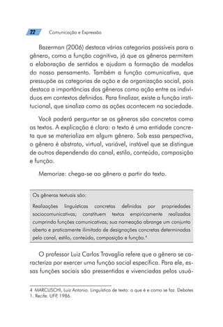 22   Comunicação e Expressão
Bazerman (2006) destaca várias categorias possíveis para o
gênero, como a função cognitiva, já que os gêneros permitem
a elaboração de sentidos e ajudam a formação de modelos
do nosso pensamento. Também a função comunicativa, que
pressupõe as categorias de ação e de organização social, pois
destaca a importâncias dos gêneros como ação entre os indiví-
duos em contextos definidos. Para finalizar, existe a função insti-
tucional, que sinaliza como as ações acontecem na sociedade.
Você poderá perguntar se os gêneros são concretos como
os textos. A explicação é clara: o texto é uma entidade concre-
ta que se materializa em algum gênero. Sob essa perspectiva,
o gênero é abstrato, virtual, variável, instável que se distingue
de outros dependendo do canal, estilo, conteúdo, composição
e função.
Memorize: chega-se ao gênero a partir do texto.4
Os gêneros textuais são:
Realizações linguísticas concretas definidas por propriedades
sociocomunicativas; constituem textos empiricamente realizados
cumprindo funções comunicativas; sua nomeação abrange um conjunto
aberto e praticamente ilimitado de designações concretas determinadas
pelo canal, estilo, conteúdo, composição e função.4
O professor Luiz Carlos Travaglia refere que o gênero se ca-
racteriza por exercer uma função social específica. Para ele, es-
sas funções sociais são pressentidas e vivenciadas pelos usuá-
4  MARCUSCHI, Luiz Antonio. Linguística de texto: o que é e como se faz. Debates
1. Recife: UFP
, 1986.
 