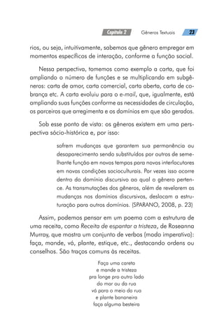 Capítulo 2   Gêneros Textuais   23
rios, ou seja, intuitivamente, sabemos que gênero empregar em
momentos específicos de interação, conforme a função social.
Nessa perspectiva, tomemos como exemplo a carta, que foi
ampliando o número de funções e se multiplicando em subgê-
neros: carta de amor, carta comercial, carta aberta, carta de co-
brança etc. A carta evoluiu para o e-mail, que, igualmente, está
ampliando suas funções conforme as necessidades de circulação,
os parceiros que arregimenta e os domínios em que são gerados.
Sob esse ponto de vista: os gêneros existem em uma pers-
pectiva sócio-histórica e, por isso:
sofrem mudanças que garantem sua permanência ou
desaparecimento sendo substituídos por outros de seme-
lhante função em novos tempos para novos interlocutores
em novas condições socioculturais. Por vezes isso ocorre
dentro do domínio discursivo ao qual o gênero perten-
ce. As transmutações dos gêneros, além de revelarem as
mudanças nos domínios discursivos, deslocam a estru-
turação para outros domínios. (SPARANO, 2008, p. 23)
Assim, podemos pensar em um poema com a estrutura de
uma receita, como Receita de espantar a tristeza, de Roseanna
Murray, que mostra um conjunto de verbos (modo imperativo):
faça, mande, vá, plante, estique, etc., destacando ordens ou
conselhos. São traços comuns às receitas.
Faça uma careta
e mande a tristeza
pra longe pro outro lado
do mar ou da rua
vá para o meio da rua
e plante bananeira
faça alguma besteira
 