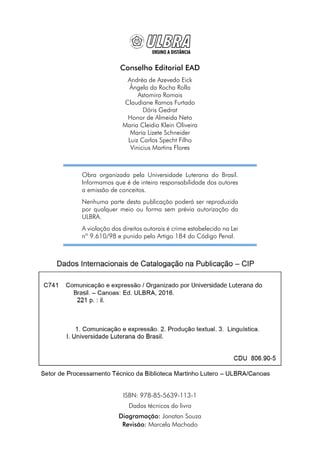Conselho Editorial EAD
Andréa de Azevedo Eick
Ângela da Rocha Rolla
Astomiro Romais
Claudiane Ramos Furtado
Dóris Gedrat
Honor de Almeida Neto
Maria Cleidia Klein Oliveira
Maria Lizete Schneider
Luiz Carlos Specht Filho
Vinicius Martins Flores
Obra organizada pela Universidade Luterana do Brasil.
Informamos que é de inteira responsabilidade dos autores
a emissão de conceitos.
Nenhuma parte desta publicação poderá ser reproduzida
por qualquer meio ou forma sem prévia autorização da
ULBRA.
A violação dos direitos autorais é crime estabelecido na Lei
nº 9.610/98 e punido pelo Artigo 184 do Código Penal.
ISBN: 978-85-5639-113-1
Dados técnicos do livro
Diagramação: Jonatan Souza
Revisão: Marcela Machado
 