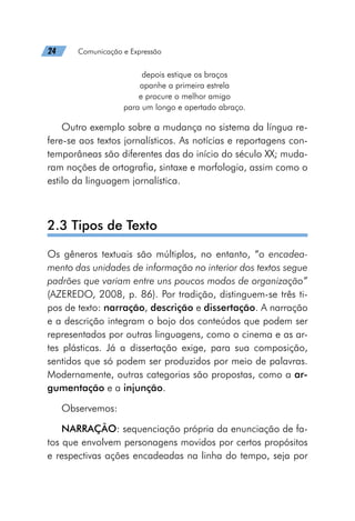 24   Comunicação e Expressão
depois estique os braços 
apanhe a primeira estrela
e procure o melhor amigo
para um longo e apertado abraço.
Outro exemplo sobre a mudança no sistema da língua re-
fere-se aos textos jornalísticos. As notícias e reportagens con-
temporâneas são diferentes das do início do século XX; muda-
ram noções de ortografia, sintaxe e morfologia, assim como o
estilo da linguagem jornalística.
2.3 Tipos de Texto
Os gêneros textuais são múltiplos, no entanto, “o encadea-
mento das unidades de informação no interior dos textos segue
padrões que variam entre uns poucos modos de organização”
(AZEREDO, 2008, p. 86). Por tradição, distinguem-se três ti-
pos de texto: narração, descrição e dissertação. A narração
e a descrição integram o bojo dos conteúdos que podem ser
representados por outras linguagens, como o cinema e as ar-
tes plásticas. Já a dissertação exige, para sua composição,
sentidos que só podem ser produzidos por meio de palavras.
Modernamente, outras categorias são propostas, como a ar-
gumentação e a injunção.
Observemos:
NARRAÇÃO: sequenciação própria da enunciação de fa-
tos que envolvem personagens movidos por certos propósitos
e respectivas ações encadeadas na linha do tempo, seja por
 