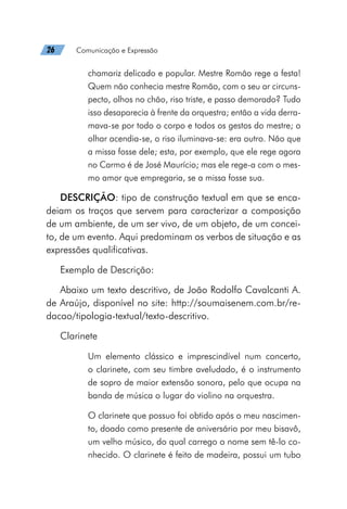 26   Comunicação e Expressão
chamariz delicado e popular. Mestre Romão rege a festa!
Quem não conhecia mestre Romão, com o seu ar circuns-
pecto, olhos no chão, riso triste, e passo demorado? Tudo
isso desaparecia à frente da orquestra; então a vida derra-
mava-se por todo o corpo e todos os gestos do mestre; o
olhar acendia-se, o riso iluminava-se: era outro. Não que
a missa fosse dele; esta, por exemplo, que ele rege agora
no Carmo é de José Maurício; mas ele rege-a com o mes-
mo amor que empregaria, se a missa fosse sua.
DESCRIÇÃO: tipo de construção textual em que se enca-
deiam os traços que servem para caracterizar a composição
de um ambiente, de um ser vivo, de um objeto, de um concei-
to, de um evento. Aqui predominam os verbos de situação e as
expressões qualificativas.
Exemplo de Descrição:
Abaixo um texto descritivo, de João Rodolfo Cavalcanti A.
de Araújo, disponível no site: http://soumaisenem.com.br/re-
dacao/tipologia-textual/texto-descritivo.
Clarinete
Um elemento clássico e imprescindível num concerto,
o clarinete, com seu timbre aveludado, é o instrumento
de sopro de maior extensão sonora, pelo que ocupa na
banda de música o lugar do violino na orquestra.
O clarinete que possuo foi obtido após o meu nascimen-
to, doado como presente de aniversário por meu bisavô,
um velho músico, do qual carrego o nome sem tê-lo co-
nhecido. O clarinete é feito de madeira, possui um tubo
 