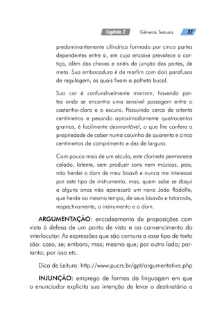 Capítulo 2   Gêneros Textuais   27
predominantemente cilíndrico formado por cinco partes
dependentes entre si, em cujo encaixe prevalece a cor-
tiça, além das chaves e anéis de junção das partes, de
meta. Sua embocadura é de marfim com dois parafusos
de regulagem, os quais fixam a palheta bucal.
Sua cor é confundivelmente marrom, havendo par-
tes onde se encontra uma sensível passagem entre o
castanho-claro e o escuro. Possuindo cerca de oitenta
centímetros e pesando aproximadamente quatrocentos
gramas, é facilmente desmontável, o que lhe confere a
propriedade de caber numa caixinha de quarenta e cinco
centímetros de comprimento e dez de largura.
Com pouco mais de um século, este clarinete permanece
calado, latente, sem produzir sons nem músicas, pois,
não herdei o dom de meu bisavô e nunca me interessei
por este tipo de instrumento, mas, quem sabe se daqui
a alguns anos não aparecerá um novo João Rodolfo,
que herde ao mesmo tempo, de seus bisavôs e tataravôs,
respectivamente, o instrumento e o dom.
ARGUMENTAÇÃO: encadeamento de proposições com
vista à defesa de um ponto de vista e ao convencimento do
interlocutor. As expressões que são comuns a esse tipo de texto
são: caso, se; embora; mas; mesmo que; por outro lado; por-
tanto; por isso etc.
Dica de Leitura: http://www.pucrs.br/gpt/argumentativo.php
INJUNÇÃO: emprego de formas da linguagem em que
o enunciador explicita sua intenção de levar o destinatário a
 