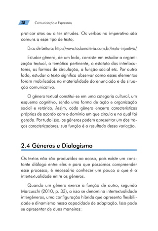 28   Comunicação e Expressão
praticar atos ou a ter atitudes. Os verbos no imperativo são
comuns a esse tipo de texto.
Dica de Leitura: http://www.todamateria.com.br/texto-injuntivo/
Estudar gênero, de um lado, consiste em estudar a organi-
zação textual, a temática pertinente, o estatuto dos interlocu-
tores, as formas de circulação, a função social etc. Por outro
lado, estudar o texto significa observar como esses elementos
foram mobilizados na materialidade do enunciado e da situa-
ção comunicativa.
O gênero textual constitui-se em uma categoria cultural, um
esquema cognitivo, sendo uma forma de ação e organização
social e retórica. Assim, cada gênero encerra características
próprias de acordo com o domínio em que circula e no qual foi
gerado. Por tudo isso, os gêneros podem apresentar um dos tra-
ços caracterizadores; sua função é o resultado dessa variação.
2.4 Gêneros e Dialogismo
Os textos não são produzidos ao acaso, pois existe um cons-
tante diálogo entre eles e para que possamos compreender
esse processo, é necessário conhecer um pouco o que é a
intertextualidade entre os gêneros.
Quando um gênero exerce a função de outro, segundo
Marcuschi (2010, p. 33), a isso se denomina intertextualidade
intergêneros, uma configuração híbrida que apresenta flexibili-
dade e dinamismo nessa capacidade de adaptação. Isso pode
se apresentar de duas maneiras:
 