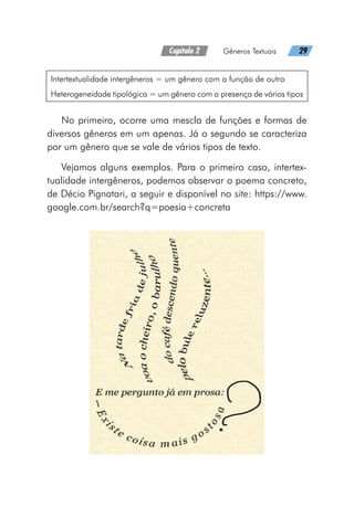 Capítulo 2   Gêneros Textuais   29
Intertextualidade intergêneros = um gênero com a função de outro
Heterogeneidade tipológica = um gênero com a presença de vários tipos
No primeiro, ocorre uma mescla de funções e formas de
diversos gêneros em um apenas. Já o segundo se caracteriza
por um gênero que se vale de vários tipos de texto.
Vejamos alguns exemplos. Para o primeiro caso, intertex-
tualidade intergêneros, podemos observar o poema concreto,
de Décio Pignatari, a seguir e disponível no site: https://www.
google.com.br/search?q=poesia+concreta
 