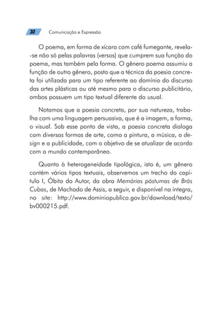 30   Comunicação e Expressão
O poema, em forma de xícara com café fumegante, revela-
-se não só pelas palavras (versos) que cumprem sua função do
poema, mas também pela forma. O gênero poema assumiu a
função de outro gênero, posto que a técnica da poesia concre-
ta foi utilizada para um tipo referente ao domínio do discurso
das artes plásticas ou até mesmo para o discurso publicitário,
ambos possuem um tipo textual diferente do usual.
Notamos que a poesia concreta, por sua natureza, traba-
lha com uma linguagem persuasiva, que é a imagem, a forma,
o visual. Sob esse ponto de vista, a poesia concreta dialoga
com diversas formas de arte, como a pintura, a música, o de-
sign e a publicidade, com o objetivo de se atualizar de acordo
com o mundo contemporâneo.
Quanto à heterogeneidade tipológica, isto é, um gênero
contém vários tipos textuais, observemos um trecho do capí-
tulo I, Óbito do Autor, da obra Memórias póstumas de Brás
Cubas, de Machado de Assis, a seguir, e disponível na íntegra,
no site: http://www.dominiopublico.gov.br/download/texto/
bv000215.pdf.
 