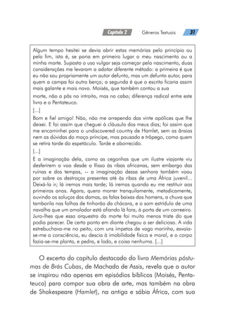 Capítulo 2   Gêneros Textuais   31
Algum tempo hesitei se devia abrir estas memórias pelo princípio ou
pelo fim, isto é, se poria em primeiro lugar o meu nascimento ou a
minha morte. Suposto o uso vulgar seja começar pelo nascimento, duas
considerações me levaram a adotar diferente método: a primeira é que
eu não sou propriamente um autor defunto, mas um defunto autor, para
quem a campa foi outro berço; a segunda é que o escrito ficaria assim
mais galante e mais novo. Moisés, que também contou a sua
morte, não a pôs no introito, mas no cabo; diferença radical entre este
livro e o Pentateuco.
[...]
Bom e fiel amigo! Não, não me arrependo das vinte apólices que lhe
deixei. E foi assim que cheguei à cláusula dos meus dias; foi assim que
me encaminhei para o undiscovered country de Hamlet, sem as ânsias
nem as dúvidas do moço príncipe, mas pausado e trôpego, como quem
se retira tarde do espetáculo. Tarde e aborrecido.
[...]
E a imaginação dela, como as cegonhas que um ilustre viajante viu
desferirem o voo desde o Ilisso às ribas africanas, sem embargo das
ruínas e dos tempos, -- a imaginação dessa senhora também voou
por sobre os destroços presentes até às ribas de uma África juvenil...
Deixá-la ir; lá iremos mais tarde; lá iremos quando eu me restituir aos
primeiros anos. Agora, quero morrer tranquilamente, metodicamente,
ouvindo os soluços das damas, as falas baixas dos homens, a chuva que
tamborila nas folhas de tinhorão da chácara, e o som estrídulo de uma
navalha que um amolador está afiando lá fora, à porta de um correeiro.
Juro-lhes que essa orquestra da morte foi muito menos triste do que
podia parecer. De certo ponto em diante chegou a ser deliciosa. A vida
estrebuchava-me no peito, com uns ímpetos de vaga marinha, esvaía-
se-me a consciência, eu descia à imobilidade física e moral, e o corpo
fazia-se-me planta, e pedra, e lodo, e coisa nenhuma. [...]
O excerto do capítulo destacado do livro Memórias póstu-
mas de Brás Cubas, de Machado de Assis, revela que o autor
se inspirou não apenas em episódios bíblicos (Moisés, Penta-
teuco) para compor sua obra de arte, mas também na obra
de Shakespeare (Hamlet), na antiga e sábia África, com sua
 