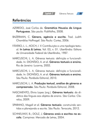 Capítulo 2   Gêneros Textuais   33
Referências
AZEREDO, José Carlos de. Gramática Houaiss da Língua
Portuguesa. São paulo: Publifolha, 2008.
BAZERMAN, C. Gênero, agência e escrita. Trad. Judith
Chambliss Hoffnagel. São Paulo: Cortez, 2006.
FÁVERO, L. L.; KOCH, I. V. Contribuição a uma tipologia textu-
al. In Letras  Letras. Vol. 03, n. 01. Uberlândia: Editora
da Universidade Federal de Uberlândia, 1987.
MARCUSCHI, L. A. Gêneros textuais: definição e funcionali-
dade. In: DIONÍSIO, A. et al. Gêneros textuais e ensino.
Rio de Janeiro: Lucerna, 2002.
MARCUSCHI, L. A. Gêneros textuais: definição e funcionali-
dade. In: DIONÍSIO, A. et al. Gêneros textuais e ensino.
São Paulo: Parábola Editorial, 2010.
MARCUSCHI, L. A. Produção textual, análise de gêneros e
compreensão. São Paulo: Parábola Editorial, 2008.
NASCIMENTO, Elvira Lopes (org.). Gêneros textuais: da di-
dática das línguas aos objetos de ensino. São Carlos: Cla-
raluz, 2009.
SPARANO, Magalí et al. Gêneros textuais: construindo sen-
tidos e planejando a escrita. São Paulo: Terracota, 2012.
SCHNEUWLY, B.; DOLZ, J. Gêneros orais e escritos na es-
cola. Campinas: Mercado de Letras, 2004.
 