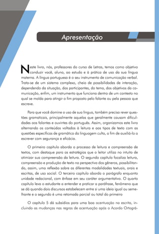 Neste livro, nós, professores do curso de Letras, temos como objetivo
conduzir você, aluno, ao estudo e à prática de uso da sua língua
materna. A língua portuguesa é o seu instrumento de comunicação verbal.
Trata-se de um sistema complexo, cheio de possibilidades de interação,
dependendo da situação, dos participantes, do tema, dos objetivos da co-
municação, enfim, um instrumento que funciona dentro de um contexto no
qual se molda para atingir o fim proposto pelo falante ou pela pessoa que
escreve.
Para que você domine o uso de sua língua, também precisa rever ques-
tões gramaticais, principalmente aquelas que geralmente causam dificul-
dades aos falantes e ouvintes do português. Assim, organizamos este livro
alternando os conteúdos voltados à leitura e aos tipos de texto com as
questões específicas de gramática da linguagem culta, a fim de auxiliá-lo a
escrever com segurança e eficácia.
O primeiro capítulo aborda o processo de leitura e compreensão de
textos, com destaque para as estratégias que o leitor utiliza no intuito de
otimizar sua compreensão da leitura. O segundo capítulo focaliza leitura,
compreensão e produção de texto na perspectiva dos gêneros, possibilitan-
do, assim, uma reflexão sobre as diferentes modalidades textuais, orais e
escritas, de uso social. O terceiro capítulo aborda o parágrafo enquanto
unidade redacional, com ênfase em seu caráter argumentativo. O quarto
capítulo leva o estudante a entender e praticar a paráfrase, fenômeno que
se dá quando dois discursos estabelecem entre si uma ideia igual ou seme-
lhante e o segundo é uma retomada parcial ou total do primeiro
O capítulo 5 dá subsídios para uma boa acentuação na escrita, in-
cluindo as mudanças nas regras de acentuação após o Acordo Ortográ-
Apresentação
 