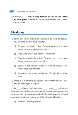34   Comunicação e Expressão
TRAVAGLIA, L. C. Um estudo textual-discursivo do verbo
no português. Campinas, Tese de Doutorado / IEL / UNI-
CAMP
, 1991.
Atividades
	1)	 Tendo em vista a leitura do capitulo 2, do livro da discipli-
na, assinale a alternativa correta:
a)	 O texto predispõe o leitor/ouvinte para o processa-
mento do que o gênero comunica.
b)	 Todo texto pressupõe apenas inferências.
c)	 O gênero predispõe o leitor/ouvinte para o processa-
mento do que o texto comunica.
d)	 Apenas e tão somente o texto é uma imposição con-
vencionada socialmente.
e)	 Juramentos, atas e requerimentos não são gêneros tex-
tuais.
	2)	Marque a alternativa que preenche corretamente as lacu-
nas da afirmação a seguir:
As ____ existem para expressar ____, e os ____ misturam-
-se, criam-se, mudam-se, renovam-se porque acompanham o
movimento de renovação da vida, tanto sob o aspecto cultural
como pela dinâmica interna de determinadas situações.
a)	 palavras; ideias; gêneros
 