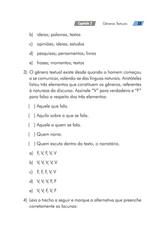Capítulo 2   Gêneros Textuais   35
b)	 ideias; palavras; textos
c)	 opiniões; ideias; estudos
d)	 pesquisas; pensamentos; livros
e)	 frases; momentos; textos
	3)	 O gênero textual existe desde quando o homem começou
a se comunicar, valendo-se das línguas naturais. Aristóteles
listou três elementos que constituem os gêneros, referentes
à natureza do discurso. Assinale “V” para verdadeiro e “F”
para falso a respeito dos três elementos:
(  ) Aquele que fala.
(  ) Aquilo sobre o que se fala.
(  ) Aquele a quem se fala.
(  ) Quem narra.
(  ) Quem escuta dentro do texto, o narratário.
a)	 F, V, F, V, V
b)	 V, V, V, V, V
c)	 F, F, F, V, V
d)	 V, V, V, F, F
e)	 V, V, F, V, F
	4)	 Leia o trecho a seguir e marque a alternativa que preenche
corretamente as lacunas:
 