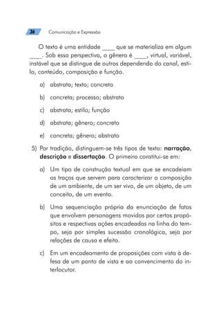36   Comunicação e Expressão
O texto é uma entidade ____ que se materializa em algum
____. Sob essa perspectiva, o gênero é ____, virtual, variável,
instável que se distingue de outros dependendo do canal, esti-
lo, conteúdo, composição e função.
a)	 abstrata; texto; concreto
b)	 concreta; processo; abstrato
c)	 abstrata; estilo; função
d)	 abstrata; gênero; concreto
e)	 concreta; gênero; abstrato
	5)	Por tradição, distinguem-se três tipos de texto: narração,
descrição e dissertação. O primeiro constitui-se em:
a)	 Um tipo de construção textual em que se encadeiam
os traços que servem para caracterizar a composição
de um ambiente, de um ser vivo, de um objeto, de um
conceito, de um evento.
b)	 Uma sequenciação própria da enunciação de fatos
que envolvem personagens movidos por certos propó-
sitos e respectivas ações encadeadas na linha do tem-
po, seja por simples sucessão cronológica, seja por
relações de causa e efeito.
c)	 Em um encadeamento de proposições com vista à de-
fesa de um ponto de vista e ao convencimento do in-
terlocutor.
 